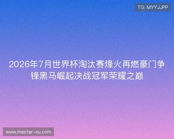 2026年7月世界杯淘汰赛烽火再燃豪门争锋黑马崛起决战冠军荣耀之巅